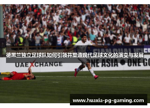 德黑兰独立足球队如何引领并塑造现代足球文化的演变与发展